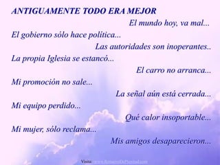 ANTIGUAMENTE TODO ERA MEJOR
                                    El mundo hoy, va mal...
El gobierno sólo hace política...
                         Las autoridades son inoperantes..
La propia Iglesia se estancó...
                                      El carro no arranca...
Mi promoción no sale...
                                La señal aún está cerrada...
Mi equipo perdido...
                                  Qué calor insoportable...
Mi mujer, sólo reclama...
                             Mis amigos desaparecieron...

                    Visita: www.RenuevoDePlenitud.com
 