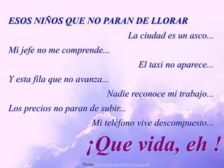 ESOS NIÑOS QUE NO PARAN DE LLORAR
                                          La ciudad es un asco...
Mi jefe no me comprende...
                                               El taxi no aparece...
Y esta fila que no avanza...
                               Nadie reconoce mi trabajo...
Los precios no paran de subir...
                        Mi teléfono vive descompuesto...

                     ¡Que vida, eh !
                    Visita: www.RenuevoDePlenitud.com
 