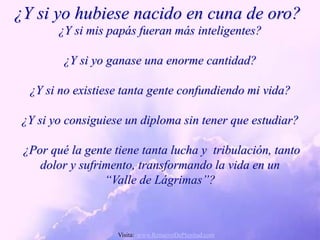 ¿Y si yo hubiese nacido en cuna de oro?
        ¿Y si mis papás fueran más inteligentes?

         ¿Y si yo ganase una enorme cantidad?

  ¿Y si no existiese tanta gente confundiendo mi vida?

 ¿Y si yo consiguiese un diploma sin tener que estudiar?

 ¿Por qué la gente tiene tanta lucha y tribulación, tanto
    dolor y sufrimento, transformando la vida en un
                 “Valle de Lágrimas”?



                    Visita: www.RenuevoDePlenitud.com
 