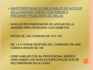    MANTENER NIVELES SALUDABLES DE AZÚCAR
    EN LA SANGRE PUEDE CONTRIBUIR A
    PREVENIR PROBLEMAS DE SALUD.

   NIVELES RECOMENDADOS DE AZÚCAR EN LA
    SANGRE PARA PERSONAS CON DIABETES

   ANTES DE LAS COMIDAS DE 70 A 130

   DE 1 A 2 HORAS DESPUÉS DEL COMIENZO DE UNA
    COMIDA MENOR DE 180

   DEBE HABLAR CON SU PROFESIONAL MÉDICO
    PARA SABER LOS NIVELES ESPECÍFICOS QUE SE
    RECOMIENDAN EN SU CASO.
 