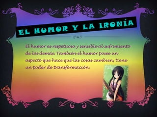El humor es respetuoso y sensible al sufrimiento
de los demás. También el humor posee un
aspecto que hace que las cosas cambien, tiene
un poder de transformación.
 