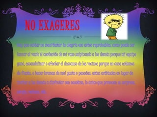 NO EXAGERES
Hay que cuidar no manifestar la alegría con actos reprobables, como puede ser
lanzar al vacío el contenido de mi vaso salpicando a los demás porque mi equipo
ganó, escandalizar o afectar el descanso de los vecinos porque en casa estamos
de fiesta, o hacer bromas de mal gusto o pesadas, estas actitudes en lugar de
invitar a los demás a disfrutar con nosotros, lo único que provocan es sorpresa,
coraje, rechazo, etc.
 