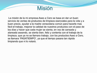 Misión
La misión de la mi empresa Aseo a Cero se basa en dar un buen
servicio de ventas de productos de limpieza esenciales para la vida y a
buen precio, ayudar a la madre venezolana común para hacerle mas
fácil el trabajo, mejorar la calidad de nuestros productos con el paso de
los días y hacer que cada mujer se sienta, en vez de cansada y
atareada aseando, se sienta bien, feliz y contenta con el trabajo de la
limpieza, que ya no se llamara trabajo, con los productos Aseo a Cero,
se llamara ‘PASATIEMPO’, ya que el tiempo pasara tan rápido
limpiando que ni lo notará.
 