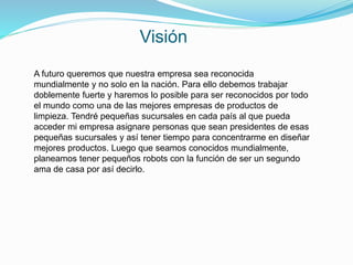 Visión
A futuro queremos que nuestra empresa sea reconocida
mundialmente y no solo en la nación. Para ello debemos trabajar
doblemente fuerte y haremos lo posible para ser reconocidos por todo
el mundo como una de las mejores empresas de productos de
limpieza. Tendré pequeñas sucursales en cada país al que pueda
acceder mi empresa asignare personas que sean presidentes de esas
pequeñas sucursales y así tener tiempo para concentrarme en diseñar
mejores productos. Luego que seamos conocidos mundialmente,
planeamos tener pequeños robots con la función de ser un segundo
ama de casa por así decirlo.
 