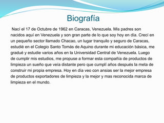 Biografía
Nací el 17 de Octubre de 1962 en Caracas, Venezuela. Mis padres son
nacidos aquí en Venezuela y son gran parte de lo que soy hoy en día. Crecí en
un pequeño sector llamado Chacao, un lugar tranquilo y seguro de Caracas,
estudié en el Colegio Santo Tomás de Aquino durante mi educación básica, me
gradué y estudie varios años en la Universidad Central de Venezuela. Luego
de cumplir mis estudios, me propuse a formar esta compañía de productos de
limpieza un sueño que veía distante pero que cumplí años después la meta de
construir mi propia empresa. Hoy en día veo con ansias ser la mejor empresa
de productos exportadores de limpieza y la mejor y mas reconocida marca de
limpieza en el mundo.
 