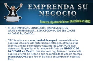 • SI ERES IMPRESOR, CONTADOR O SIMPLEMENTE UN
GRAN EMPRENDEDOR… ESTA OPCIÓN PUEDE SER LO QUE
ANDABAS BUSCANDO.
• SIFEI te ofrece una oportunidad de negocio comercializando
nuestras soluciones de facturación electrónica, ofrécela a tus
clientes, amigos o conocidos y goza de las GANANCIAS que
obtendrás. No pierdas más tiempo y disfruta del NEGOCIO DE
LA DÉCADA en México. Nos sentimos orgullosos en presentarte
nuestro sistema de Negocio que ha cambiado la vida de muchos
DISTRIBUIDORES que hoy en día ya se encuentran en nuestras
filas.
 