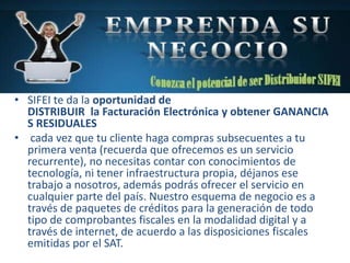 • SIFEI te da la oportunidad de
DISTRIBUIR la Facturación Electrónica y obtener GANANCIA
S RESIDUALES
• cada vez que tu cliente haga compras subsecuentes a tu
primera venta (recuerda que ofrecemos es un servicio
recurrente), no necesitas contar con conocimientos de
tecnología, ni tener infraestructura propia, déjanos ese
trabajo a nosotros, además podrás ofrecer el servicio en
cualquier parte del país. Nuestro esquema de negocio es a
través de paquetes de créditos para la generación de todo
tipo de comprobantes fiscales en la modalidad digital y a
través de internet, de acuerdo a las disposiciones fiscales
emitidas por el SAT.
 