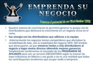 • Nuestro sistema de crecimiento te permitirá generar tu propia red de
Distribuidores que detonará tu crecimiento en un negocio único en el
ramo.
• haz sinergia con los distribuidores que adhieras a tu equipo.
• Anteriormente los negocios tenían competidores que afectaban la
rentabilidad de éste, con la modalidad del negocio SIFEI, NO tendrás
que preocuparte, ya que mientras invites a más distribuidores al
negocio y hagas ventas directas obtendrás mejores ganancias.
Simplemente combinamos el concepto de los PROGRAMAS DE
AFILIADOS pero con un servicio OBLIGATORIO según lo marcan las
leyes tributarias en México y nos guste o no es una realidad que todos
los contribuyentes tendremos que ocupar tarde o temprano
 