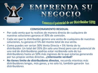 COMISIONAMIENTO RESIDUAL
• Por cada venta que tu realices de manera directa de cualquiera de
nuestras soluciones ganaras el 30% de comisión.
• Cada vez que tu distribuidor genere una venta de cualquiera de nuestras
soluciones, tu ganaras el 5% del monto total de esa venta.
• Como puedes ver serian 30% Venta Directa + 5% Venta de tu
distribuidor. Un total del 35% (En solo una línea) pero con el potencial de
una red de distribuidores podrías estar recibiendo solo de tus
distribuidores hasta un 50% más ingresos de lo que estarías generando
por tus propias ventas directas…¿Interesante verdad?
• No tienes límite de distribuidores directos, recuerda mientras más
distribuidores tengas, más ganas, y no solo tú, también ganarán tus
distribuidores
 