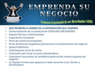 • QUE RECIBIRÁS A CAMBIO DE LA DISTRIBUCIÓN QUE COMPRES
• Comercialización de un producto de CONSUMO OBLIGATORIO
• Soporte Técnico y Administrativo
• Capacitación Constante
• Panel de control de prospectos
• Kit de distribución (papelería promocional y funcionamiento del negocio)
• Apoyo Publicitario
• Coaching para cierre de ventas
• Comisiones por invitar a nuevos distribuidores
• Comisiones recurrentes (el verdadero potencial de nuestro esquema de
negocio)
• Un Equipo humano que apoyara en todo momento a tus clientes y
distribuidores
 