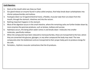 Carb Digestion:

1.   Starts at the mouth when we chew our food.
2.   Our gland release an enzyme found in saliva called amylase, that helps break down carbohydrates into
     shorter polysaccharides and maltose.
3.   Food goes down our GI (gastrointestinal tract), a flexible, muscular tube that runs down from the
     mouth, through the stomach, intestines and into the rectum.
4.   Nothing important happens in the stomach.
5.   Most of the digestion occurs in the small intestine, where the remaining carbs are further broken down by
     more enzymes the pancreas produces, such as lactase, maltase and sucrose.
6.   Hydrolysis occurs, this being when water comes in and breaks down molecules into smaller
     molecules, specifically maltose.
7.   When the compounds have been reduced to monosaccharides, these are transported to the liver, where
     they are converted into glucose, glycogen, or any other compound the body may need. The new
     compounds enter the boldstream and are transported to their proper body parts to produce energy for
     the cells.
8.   Peristalsis:, rhythmic muscular contractions that the GI produces.
 