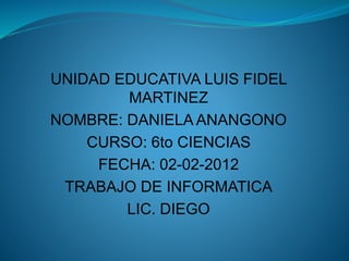 UNIDAD EDUCATIVA LUIS FIDEL
MARTINEZ
NOMBRE: DANIELA ANANGONO
CURSO: 6to CIENCIAS
FECHA: 02-02-2012
TRABAJO DE INFORMATICA
LIC. DIEGO
 