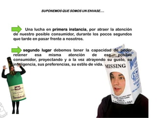 SUPONEMOS QUE SOMOS UN ENVASE….




      Una lucha en primera instancia, por atraer la atención
de nuestro posible consumidor, durante los pocos segundos
que tarde en pasar frente a nosotros.

      segundo lugar debemos tener la capacidad de poder
retener     esa     misma     atención      de     ese posible
consumidor, proyectando y a la vez atrayendo su gusto, su
inteligencia, sus preferencias, su estilo de vida.
 