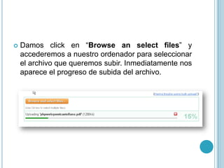    Damos click en “Browse an select files” y
    accederemos a nuestro ordenador para seleccionar
    el archivo que queremos subir. Inmediatamente nos
    aparece el progreso de subida del archivo.
 