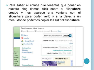   Para saber el enlace que tenemos que poner en
    nuestro blog damos click sobre el slideshare
    creado y nos aparece una ventana con el
    slideshare para poder verlo y a la derecha un
    menú donde podemos copiar las Url del slideshare.
 