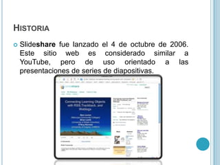 HISTORIA
   Slideshare fue lanzado el 4 de octubre de 2006.
    Este sitio web es considerado similar a
    YouTube, pero de uso orientado a las
    presentaciones de series de diapositivas.
 