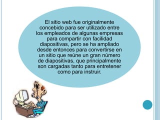 El sitio web fue originalmente
  concebido para ser utilizado entre
los empleados de algunas empresas
     para compartir con facilidad
  diapositivas, pero se ha ampliado
 desde entonces para convertirse en
  un sitio que reúne un gran número
 de diapositivas, que principalmente
 son cargadas tanto para entretener
           como para instruir.
 