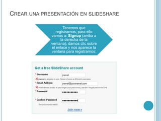 CREAR UNA PRESENTACIÓN EN SLIDESHARE

                     Tenemos que
                registrarnos, para ello
             vamos a: Signup (arriba a
                   la derecha de la
             ventana), damos clic sobre
             el enlace y nos aparece la
             ventana para registrarnos:
 