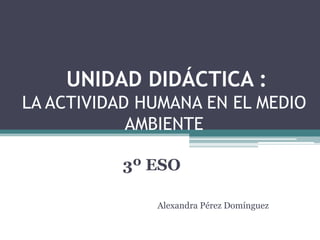 UNIDAD DIDÁCTICA :
LA ACTIVIDAD HUMANA EN EL MEDIO
            AMBIENTE

          3º ESO

              Alexandra Pérez Domínguez
 
