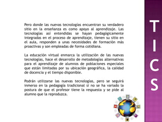 Pero donde las nuevas tecnologías encuentran su verdadero
sitio en la enseñanza es como apoyo al aprendizaje. Las
tecnologías así entendidas se hayan pedagógicamente
integradas en el proceso de aprendizaje, tienen su sitio en
                                                               T
el aula, responden a unas necesidades de formación más
proactivas y son empleadas de forma cotidiana.

La educación virtual enmarca la utilización de las nuevas
                                                               I
                                                               C
tecnologías, hace el desarrollo de metodologías alternativas
para el aprendizaje de alumnos de poblaciones especiales
que están limitadas por su ubicación geográfica, la calidad
de docencia y el tiempo disponible.

Podrán utilizarse las nuevas tecnologías, pero se seguirá
inmerso en la pedagogía tradicional si no se ha variado la
postura de que el profesor tiene la respuesta y se pide al
alumno que la reproduzca.
                                                               S
 