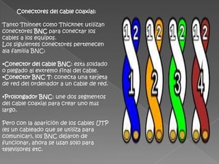 Conectores del cable coaxial:

Tanto Thinnet como Thicknet utilizan
conectores BNC para conectar los
cables a los equipos.
Los siguientes conectores pertenecen
ala familia BNC:

•Conector del cable BNC: está soldado
o plegado al extremo final del cable.
•Conector BNC T: conecta una tarjeta
de red del ordenador a un cable de red.

•Prolongador BNC: une dos segmentos
del cable coaxial para crear uno más
largo.

Pero con la aparición de los cables UTP
(es un cableado que se utiliza para
comunicar), los BNC dejaron de
funcionar, ahora se usan solo para
televisores etc.
 