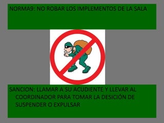NORMA9: NO ROBAR LOS IMPLEMENTOS DE LA SALA




SANCION: LLAMAR A SU ACUDIENTE Y LLEVAR AL
  COORDINADOR PARA TOMAR LA DESICIÓN DE
  SUSPENDER O EXPULSAR
 