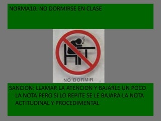 NORMA10: NO DORMIRSE EN CLASE




SANCION: LLAMAR LA ATENCION Y BAJARLE UN POCO
  LA NOTA PERO SI LO REPITE SE LE BAJARA LA NOTA
  ACTITUDINAL Y PROCEDIMENTAL
 