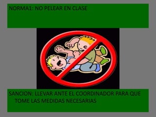 NORMA1: NO PELEAR EN CLASE




SANCION: LLEVAR ANTE EL COORDINADOR PARA QUE
  TOME LAS MEDIDAS NECESARIAS
 