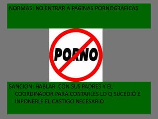 NORMA5: NO ENTRAR A PAGINAS PORNOGRAFICAS




SANCION: HABLAR CON SUS PADRES Y EL
  COORDINADOR PARA CONTARLES LO Q SUCEDIÓ E
  INPONERLE EL CASTIGO NECESARIO
 