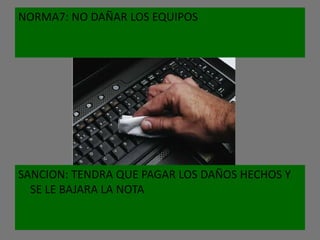 NORMA7: NO DAÑAR LOS EQUIPOS




SANCION: TENDRA QUE PAGAR LOS DAÑOS HECHOS Y
  SE LE BAJARA LA NOTA
 