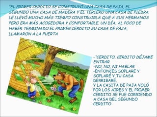 "EL PRIMER CERDITO SE CONSTRUYÓ UNA CASA DE PAJA, EL SEGUNDO UNA CASA DE MADERA Y EL TERCERO UNA CASA DE PIEDRA. LE LLEVÓ MUCHO MÁS TIEMPO CONSTRUIRLA QUE A SUS HERMANOS PERO ERA MÁS ACOGEDORA Y CONFORTABLE. UN DÍA, AL POCO DE HABER TERMINADO EL PRIMER CERDITO SU CASA DE PAJA, LLAMARON A LA PUERTA “ CERDITO, CERDITO DÉJAME ENTRAR NO, NO, NI HABLAR ENTONCES SOPLARE Y SOPLARÉ Y TU CASA DERRIBARÉ. Y LA CASITA DE PAJA VOLÓ POR LOS AIRES Y EL PRIMER CERDITO SE FUE CORRIENDO A CASA DEL SEGUNDO CERDITO 