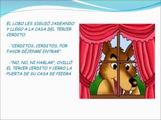 EL LOBO LES SIGUIÓ JADEANDO Y LLEGO A LA CASA DEL TERCER CERDITO.   - “CERDITOS, CERDITOS, POR FAVOR DÉJENME ENTRAR".    -"NO, NO, NI HABLAR", CHILLÓ EL TERCER CERDITO Y CERRO LA PUERTA DE SU CASA DE PIEDRA 