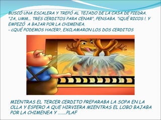 BUSCÓ UNA ESCALERA Y TREPÓ AL TEJADO DE LA CASA DE PIEDRA. "JA, UMM... TRES CERDITOS PARA CENAR", PENSABA. "¡QUÉ RICOS !. Y EMPEZÓ  A BAJAR POR LA CHIMENEA. - ¿QUÉ PODEMOS HACER?, EXCLAMARON LOS DOS CERDITOS MIENTRAS EL TERCER CERDITO PREPARABA LA SOPA EN LA OLLA Y ESPERO A QUE HIRVIERA MIENTRAS EL LOBO BAJABA POR LA CHIMENEA Y ……..PLAF 