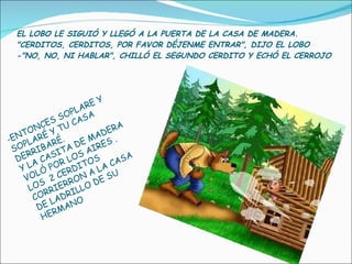 EL LOBO LE SIGUIÓ Y LLEGÓ A LA PUERTA DE LA CASA DE MADERA. "CERDITOS, CERDITOS, POR FAVOR DÉJENME ENTRAR", DIJO EL LOBO  -"NO, NO, NI HABLAR", CHILLÓ EL SEGUNDO CERDITO Y ECHÓ EL CERROJO  ENTONCES SOPLARE Y SOPLARÉ Y TU CASA DERRIBARÉ. Y LA CASITA DE MADERA VOLÓ POR LOS AIRES .  LOS  2 CERDITOS CORRIERRON A LA CASA DE LADRILLO DE SU HERMANO 