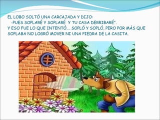 EL LOBO SOLTÓ UNA CARCAJADA Y DIJO:   -PUES SOPLARÉ Y SOPLARÉ  Y TU CASA DERRIBARÉ".  Y ESO FUE LO QUE INTENTÓ…. SOPLÓ Y SOPLÓ, PERO POR MÁS QUE SOPLABA NO LOGRÓ MOVER NI UNA PIEDRA DE LA CASITA . 