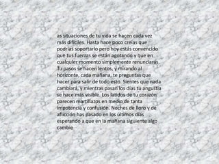 as situaciones de tu vida se hacen cada vez
más difíciles. Hasta hace poco creías que
podrías soportarlo pero hoy estás convencido
que tus fuerzas se están agotando y que en
cualquier momento simplemente renunciarás.
Tu pasos se hacen lentos, y mirando al
horizonte, cada mañana, te preguntas que
hacer para salir de todo esto. Sientes que nada
cambiará, y mientras pasan los días tu angustia
se hace más visible. Los latidos de tu corazón
parecen martillazos en medio de tanta
impotencia y confusión. Noches de lloro y de
aflicción has pasado en los últimos días
esperando a que en la mañana siguiente algo
cambie
 