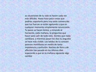 as situaciones de tu vida se hacen cada vez
más difíciles. Hasta hace poco creías que
podrías soportarlo pero hoy estás convencido
que tus fuerzas se están agotando y que en
cualquier momento simplemente renunciarás.
Tu pasos se hacen lentos, y mirando al
horizonte, cada mañana, te preguntas que
hacer para salir de todo esto. Sientes que nada
cambiará, y mientras pasan los días tu angustia
se hace más visible. Los latidos de tu corazón
parecen martillazos en medio de tanta
impotencia y confusión. Noches de lloro y de
aflicción has pasado en los últimos días
esperando a que en la mañana siguiente algo
cambie
 