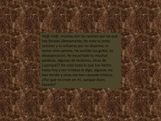 Hij@ mi@, muchas son las razones por las que
has llorado últimamente, he visto tu lento
caminar y tú esfuerzo por no dejarme, ni
tomar otro camino, he sentido tus gritos, tu
desesperación, he escuchado tu muchas
palabras, algunas de reclamos, otras de
¿¡porque!? He visto todo lo que has hecho
hasta hoy y con tristeza te digo, algunas me
han herido y otras me han causado tristeza,
¿Por qué no crees en mí, aunque dices
hacerlo?
 