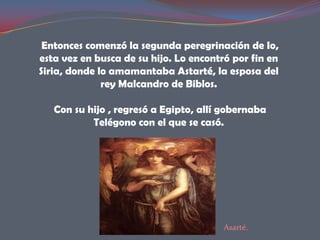 Entonces comenzó la segunda peregrinación de Io,
esta vez en busca de su hijo. Lo encontró por fin en
Siria, donde lo amamantaba Astarté, la esposa del
              rey Malcandro de Biblos.

   Con su hijo , regresó a Egipto, allí gobernaba
           Telégono con el que se casó.




                                        Asarté.
 