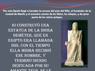 Por esto Epafo llegó a heredar la corona del país del Nilo, el fundador de la
 ciudad de Menfis y el ancestro común de los libios, los etíopes, y de gran
                         parte de los reinos griegos.


      Io construyó una
    estatua de la diosa
       Deméter, que en
    Egipto era llamada
     Isis. Con el tiempo
     ella misma recibió
         ese nombre, y
        terminó siendo
      deificada por su
 