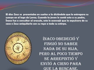 El dios Zeus se presentaba en sueños a Io diciéndole que le entregara su
cuerpo en el lago de Lerna. Cuando la joven le contó esto a su padre,
Ínaco fue a consultar al oraculo, este le aconsejó que la expulsara de su
casa o Zeus aniquilaría con su rayo a toda su estirpe.




                               Ínaco obedeció y
                                fingió no saber
                                nada de su hija,
                             pero al poco tiempo
                                se arrepintió y
                              envió a Cirno para
 