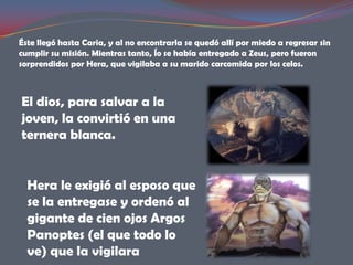 Éste llegó hasta Caria, y al no encontrarla se quedó allí por miedo a regresar sin
cumplir su misión. Mientras tanto, Ío se había entregado a Zeus, pero fueron
sorprendidos por Hera, que vigilaba a su marido carcomida por los celos.



El dios, para salvar a la
joven, la convirtió en una
ternera blanca.


  Hera le exigió al esposo que
  se la entregase y ordenó al
  gigante de cien ojos Argos
  Panoptes (el que todo lo
  ve) que la vigilara
 