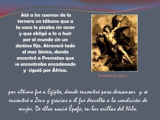 Ató a los cuernos de la
    ternera un tábano que a
   la vaca le picaba sin cesar
     y que obligó a Io a huir
       por el mundo sin un
  destino fijo. Atravesó todo
      el mar Jónico, donde
    encontró a Prometeo que
  se encontraba encadenado
       y siguió por África.
                                       Prometeo en África .



por último fue a Egipto, donde encontró para descansar y se
encontró a Zeus y gracias a él fue devuelta a la condición de
    mujer. De ellos nació Épafo, en las orillas del Nilo.
 