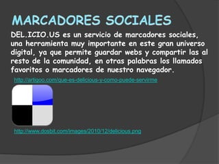 DEL.ICIO.US es un servicio de marcadores sociales,
una herramienta muy importante en este gran universo
digital, ya que permite guardar webs y compartir las al
resto de la comunidad, en otras palabras los llamados
favoritos o marcadores de nuestro navegador.
http://artigoo.com/que-es-delicious-y-como-puede-servirme




http://www.dosbit.com/images/2010/12/delicious.png
 