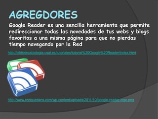 Google Reader es una sencilla herramienta que permite
redireccionar todas las novedades de tus webs y blogs
favoritos a una misma página para que no pierdas
tiempo navegando por la Red
http://bibliotecabiologia.usal.es/tutoriales/tutorial%20Google%20Reader/index.html




http://www.enriquedans.com/wp-content/uploads/2011/10/google-reader-logo.png
 