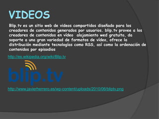 Blip.tv es un sitio web de videos compartidos diseñado para los
creadores de contenidos generados por usuarios. blip.tv provee a los
creadores de contenidos en vídeo alojamiento wed gratuito, da
soporte a una gran variedad de formatos de vídeo, ofrece la
distribución mediante tecnologías como RSS, así como la ordenación de
contenidos por episodios
http://es.wikipedia.org/wiki/Blip.tv




http://www.javierherrero.es/wp-content/uploads/2010/06/bliptv.png
 