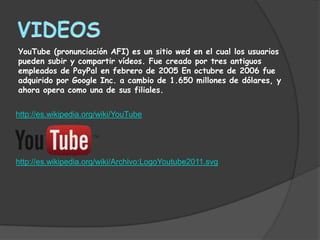 YouTube (pronunciación AFI) es un sitio wed en el cual los usuarios
pueden subir y compartir vídeos. Fue creado por tres antiguos
empleados de PayPal en febrero de 2005 En octubre de 2006 fue
adquirido por Google Inc. a cambio de 1.650 millones de dólares, y
ahora opera como una de sus filiales.


http://es.wikipedia.org/wiki/YouTube




http://es.wikipedia.org/wiki/Archivo:LogoYoutube2011.svg
 
