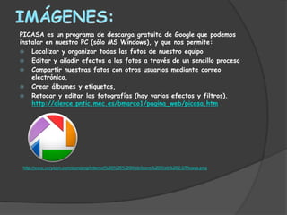 PICASA es un programa de descarga gratuita de Google que podemos
instalar en nuestro PC (sólo MS Windows), y que nos permite:
 Localizar y organizar todas las fotos de nuestro equipo
 Editar y añadir efectos a las fotos a través de un sencillo proceso
 Compartir nuestras fotos con otros usuarios mediante correo
    electrónico.
 Crear álbumes y etiquetas,
 Retocar y editar las fotografías (hay varios efectos y filtros).
    http://alerce.pntic.mec.es/bmarco1/pagina_web/picasa.htm




 http://www.veryicon.com/icon/png/Internet%20%26%20Web/Icons%20Web%202.0/Picasa.png
 
