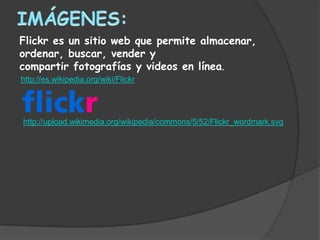 Flickr es un sitio web que permite almacenar,
ordenar, buscar, vender y
compartir fotografías y videos en línea.
http://es.wikipedia.org/wiki/Flickr




http://upload.wikimedia.org/wikipedia/commons/5/52/Flickr_wordmark.svg
 
