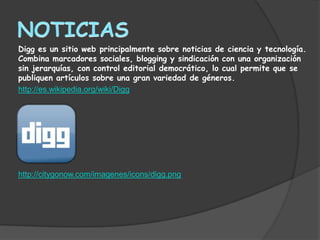 Digg es un sitio web principalmente sobre noticias de ciencia y tecnología.
Combina marcadores sociales, blogging y sindicación con una organización
sin jerarquías, con control editorial democrático, lo cual permite que se
publiquen artículos sobre una gran variedad de géneros.
http://es.wikipedia.org/wiki/Digg




http://citygonow.com/imagenes/icons/digg.png
 